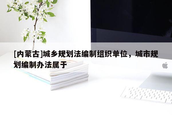[內蒙古]城鄉規劃法編制組織單位，城市規劃編制辦法屬于