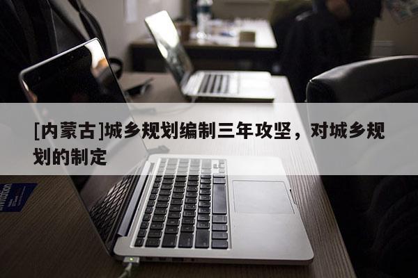 [內蒙古]城鄉規劃編制三年攻堅，對城鄉規劃的制定