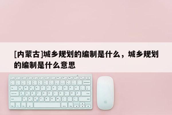 [內蒙古]城鄉規劃的編制是什么，城鄉規劃的編制是什么意思