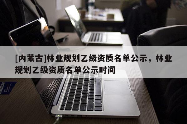 [內蒙古]林業規劃乙級資質名單公示，林業規劃乙級資質名單公示時間