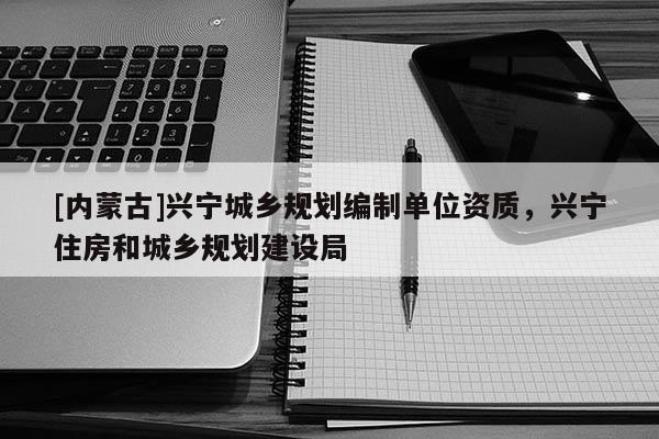 [內(nèi)蒙古]興寧城鄉(xiāng)規(guī)劃編制單位資質(zhì)，興寧住房和城鄉(xiāng)規(guī)劃建設(shè)局