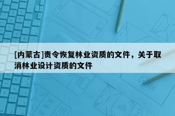 [內(nèi)蒙古]責(zé)令恢復(fù)林業(yè)資質(zhì)的文件，關(guān)于取消林業(yè)設(shè)計資質(zhì)的文件