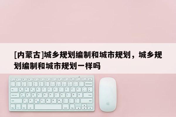 [內(nèi)蒙古]城鄉(xiāng)規(guī)劃編制和城市規(guī)劃，城鄉(xiāng)規(guī)劃編制和城市規(guī)劃一樣嗎