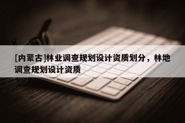 [內(nèi)蒙古]林業(yè)調(diào)查規(guī)劃設(shè)計資質(zhì)劃分，林地調(diào)查規(guī)劃設(shè)計資質(zhì)