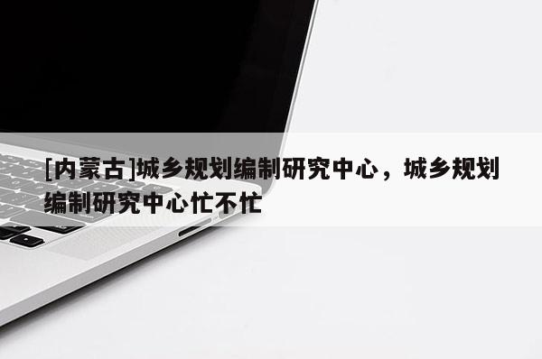 [內蒙古]城鄉規劃編制研究中心，城鄉規劃編制研究中心忙不忙