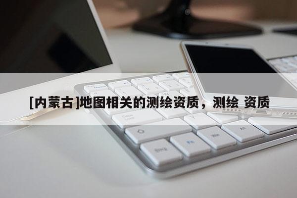 [內蒙古]地圖相關的測繪資質，測繪 資質