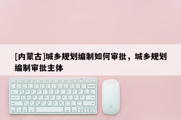 [內(nèi)蒙古]城鄉(xiāng)規(guī)劃編制如何審批，城鄉(xiāng)規(guī)劃編制審批主體