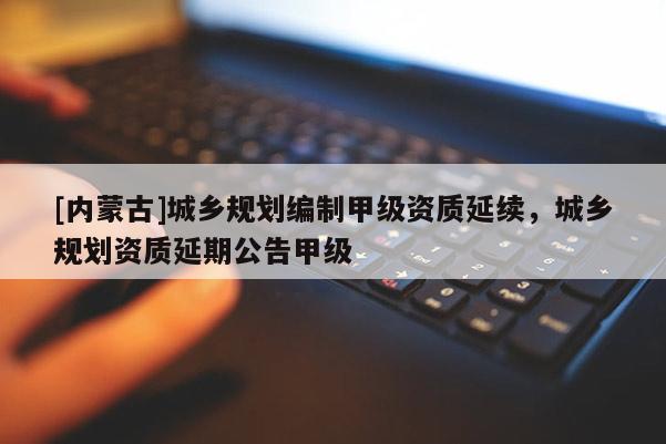 [內蒙古]城鄉規劃編制甲級資質延續，城鄉規劃資質延期公告甲級