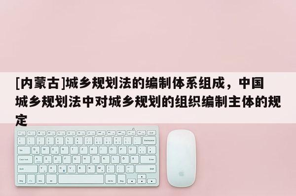 [內蒙古]城鄉規劃法的編制體系組成，中國城鄉規劃法中對城鄉規劃的組織編制主體的規定