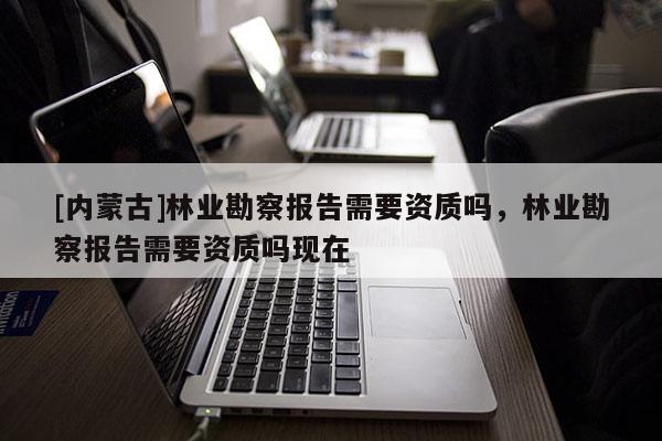 [內蒙古]林業勘察報告需要資質嗎，林業勘察報告需要資質嗎現在