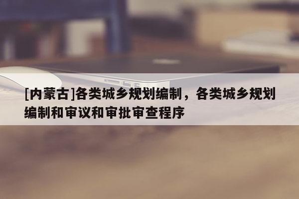 [內蒙古]各類城鄉規劃編制，各類城鄉規劃編制和審議和審批審查程序