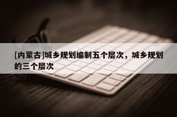 [內蒙古]城鄉規劃編制五個層次，城鄉規劃的三個層次