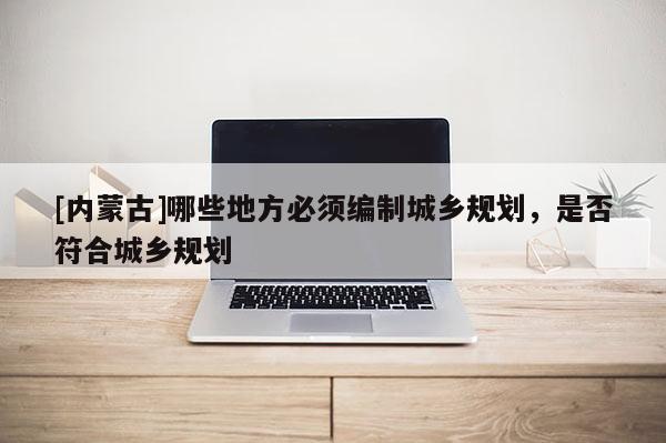 [內(nèi)蒙古]哪些地方必須編制城鄉(xiāng)規(guī)劃，是否符合城鄉(xiāng)規(guī)劃