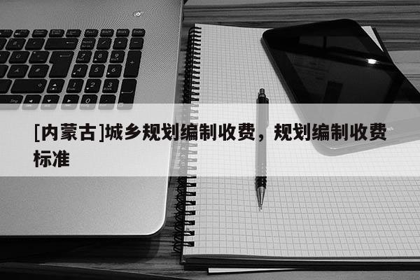 [內(nèi)蒙古]城鄉(xiāng)規(guī)劃編制收費(fèi)，規(guī)劃編制收費(fèi)標(biāo)準(zhǔn)