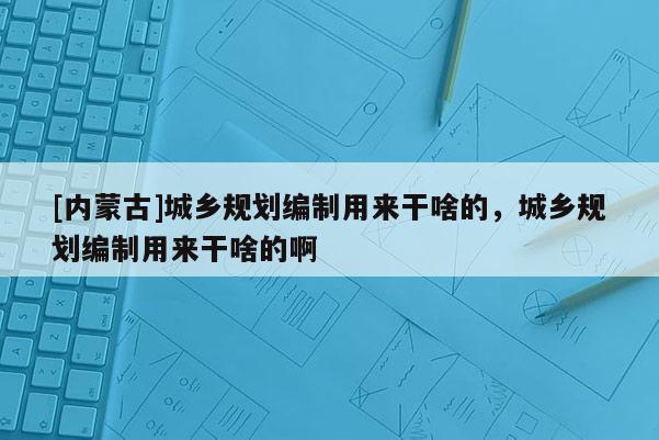 [內蒙古]城鄉規劃編制用來干啥的，城鄉規劃編制用來干啥的啊