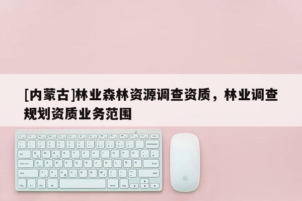 [內(nèi)蒙古]林業(yè)森林資源調(diào)查資質(zhì)，林業(yè)調(diào)查規(guī)劃資質(zhì)業(yè)務(wù)范圍