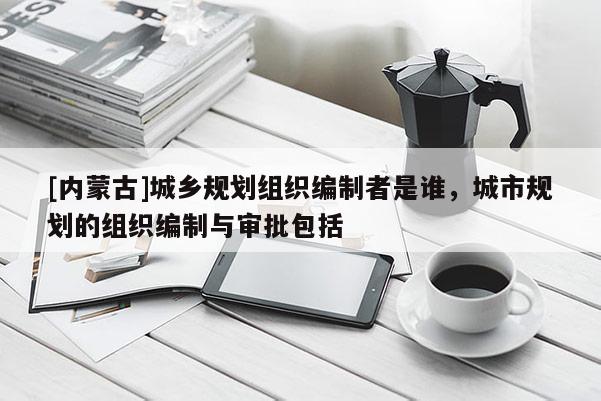 [內蒙古]城鄉規劃組織編制者是誰，城市規劃的組織編制與審批包括