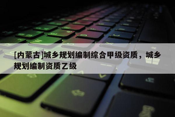 [內蒙古]城鄉規劃編制綜合甲級資質，城鄉規劃編制資質乙級