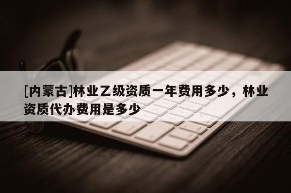 [內蒙古]林業乙級資質一年費用多少，林業資質代辦費用是多少