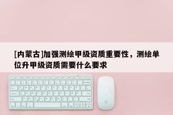 [內蒙古]加強測繪甲級資質重要性，測繪單位升甲級資質需要什么要求