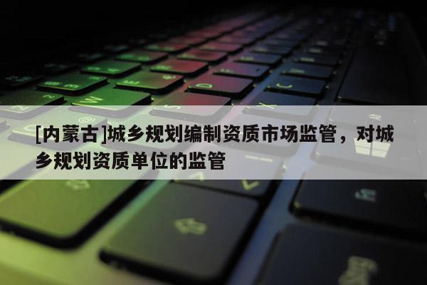 [內蒙古]城鄉規劃編制資質市場監管，對城鄉規劃資質單位的監管