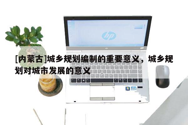 [內蒙古]城鄉規劃編制的重要意義，城鄉規劃對城市發展的意義
