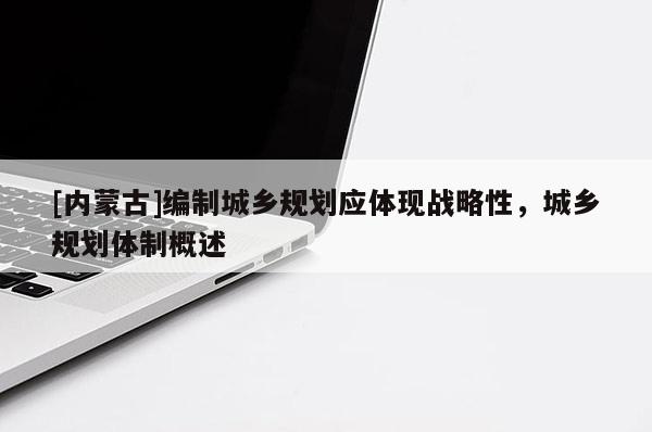 [內(nèi)蒙古]編制城鄉(xiāng)規(guī)劃應(yīng)體現(xiàn)戰(zhàn)略性，城鄉(xiāng)規(guī)劃體制概述
