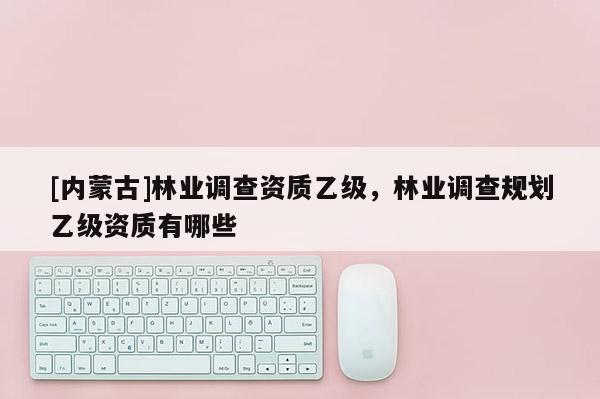 [內蒙古]林業(yè)調查資質乙級，林業(yè)調查規(guī)劃乙級資質有哪些