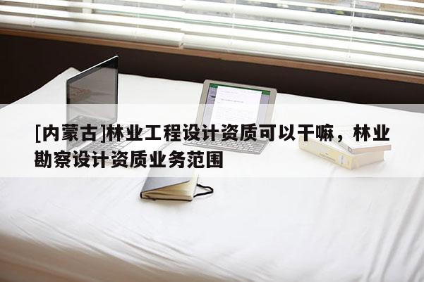 [內蒙古]林業工程設計資質可以干嘛，林業勘察設計資質業務范圍