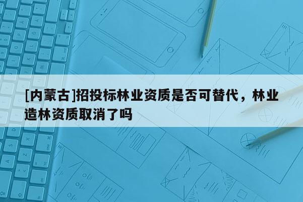 [內(nèi)蒙古]招投標(biāo)林業(yè)資質(zhì)是否可替代，林業(yè)造林資質(zhì)取消了嗎