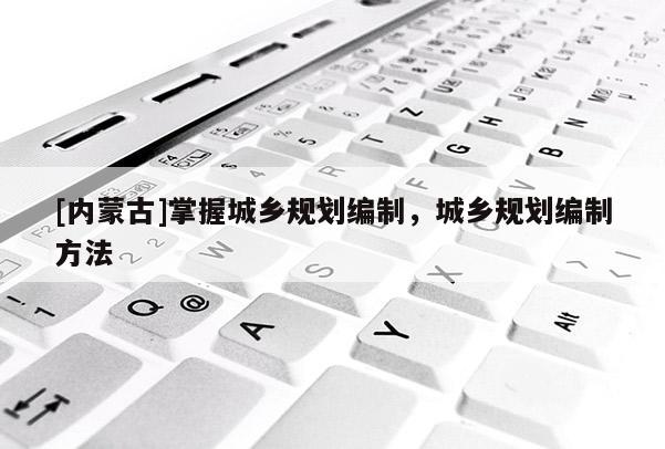 [內(nèi)蒙古]掌握城鄉(xiāng)規(guī)劃編制，城鄉(xiāng)規(guī)劃編制方法