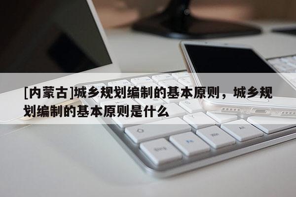 [內蒙古]城鄉規劃編制的基本原則，城鄉規劃編制的基本原則是什么