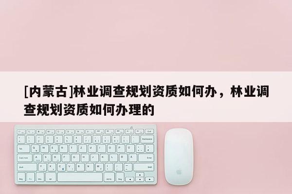 [內蒙古]林業調查規劃資質如何辦，林業調查規劃資質如何辦理的