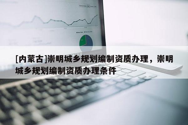 [內(nèi)蒙古]崇明城鄉(xiāng)規(guī)劃編制資質(zhì)辦理，崇明城鄉(xiāng)規(guī)劃編制資質(zhì)辦理條件