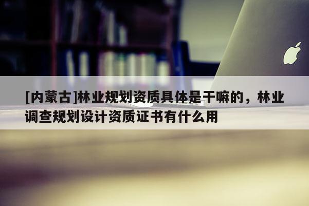 [內蒙古]林業規劃資質具體是干嘛的，林業調查規劃設計資質證書有什么用