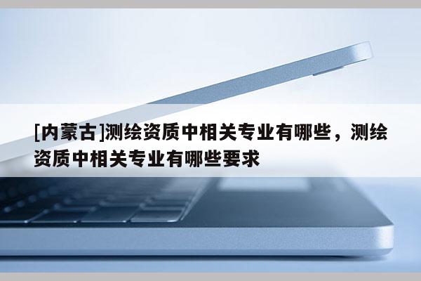 [內蒙古]測繪資質中相關專業有哪些，測繪資質中相關專業有哪些要求