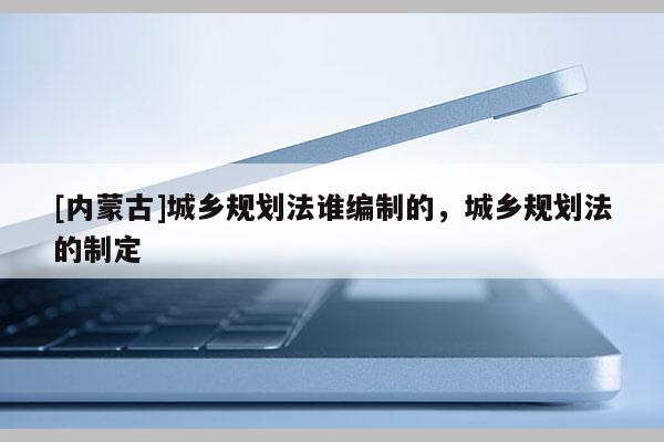 [內蒙古]城鄉規劃法誰編制的，城鄉規劃法的制定