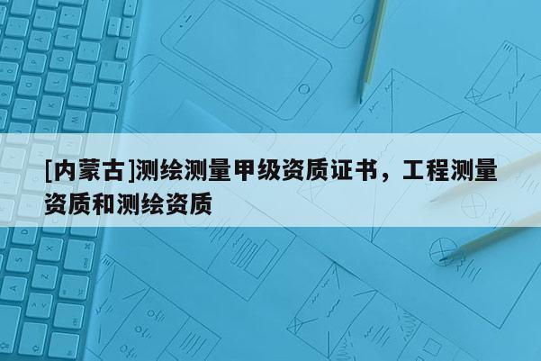 [內蒙古]測繪測量甲級資質證書，工程測量資質和測繪資質