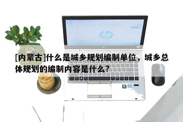 [內蒙古]什么是城鄉規劃編制單位，城鄉總體規劃的編制內容是什么?