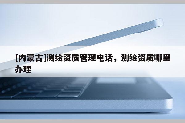 [內蒙古]測繪資質管理電話，測繪資質哪里辦理