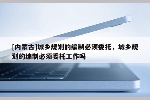 [內(nèi)蒙古]城鄉(xiāng)規(guī)劃的編制必須委托，城鄉(xiāng)規(guī)劃的編制必須委托工作嗎