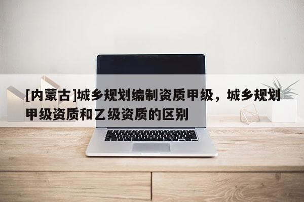 [內蒙古]城鄉規劃編制資質甲級，城鄉規劃甲級資質和乙級資質的區別