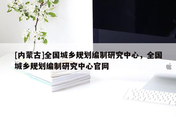 [內蒙古]全國城鄉規劃編制研究中心，全國城鄉規劃編制研究中心官網