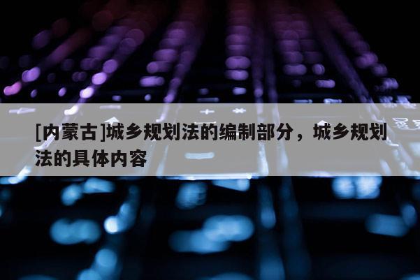 [內(nèi)蒙古]城鄉(xiāng)規(guī)劃法的編制部分，城鄉(xiāng)規(guī)劃法的具體內(nèi)容