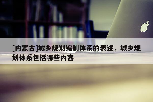 [內(nèi)蒙古]城鄉(xiāng)規(guī)劃編制體系的表述，城鄉(xiāng)規(guī)劃體系包括哪些內(nèi)容