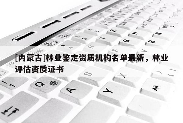 [內蒙古]林業鑒定資質機構名單最新，林業評估資質證書