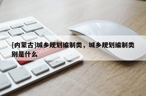 [內蒙古]城鄉規劃編制類，城鄉規劃編制類別是什么