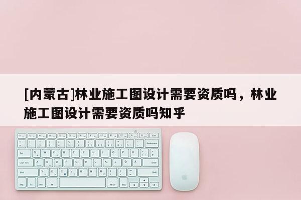 [內蒙古]林業施工圖設計需要資質嗎，林業施工圖設計需要資質嗎知乎