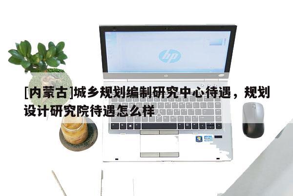 [內(nèi)蒙古]城鄉(xiāng)規(guī)劃編制研究中心待遇，規(guī)劃設(shè)計(jì)研究院待遇怎么樣