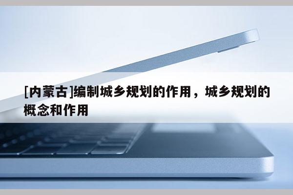 [內蒙古]編制城鄉規劃的作用，城鄉規劃的概念和作用